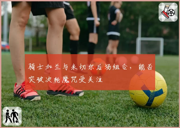 骑士加兰与米切尔后场组合，能否突破次轮魔咒受关注