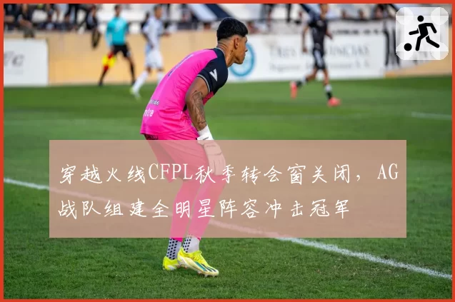穿越火线CFPL秋季转会窗关闭，AG战队组建全明星阵容冲击冠军