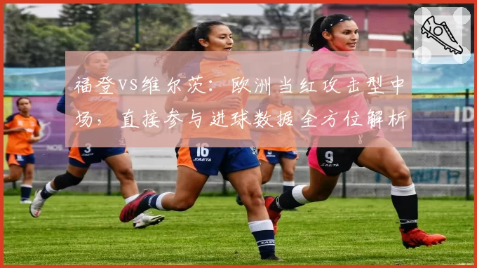 福登vs维尔茨：欧洲当红攻击型中场，直接参与进球数据全方位解析
