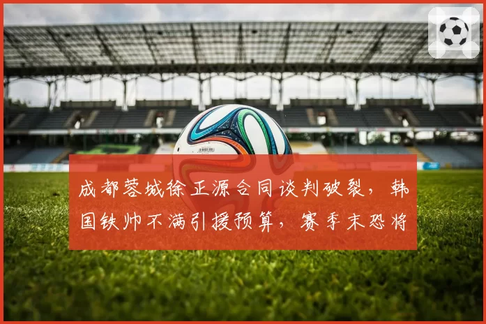 成都蓉城徐正源合同谈判破裂，韩国铁帅不满引援预算，赛季末恐将离队