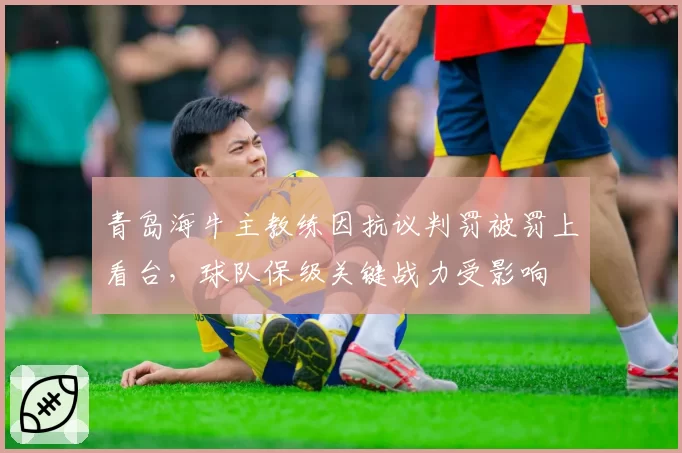 青岛海牛主教练因抗议判罚被罚上看台，球队保级关键战力受影响
