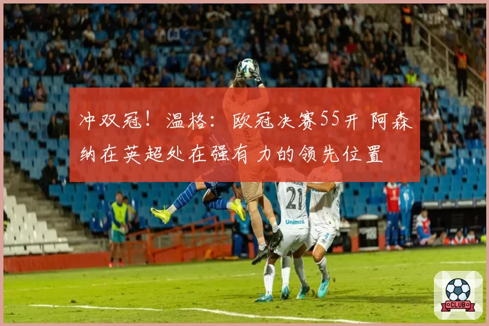 冲双冠！温格：欧冠决赛55开 阿森纳在英超处在强有力的领先位置