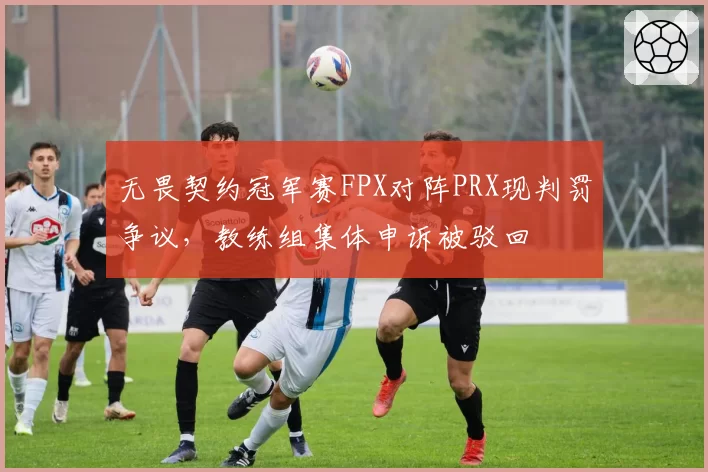 无畏契约冠军赛FPX对阵PRX现判罚争议，教练组集体申诉被驳回