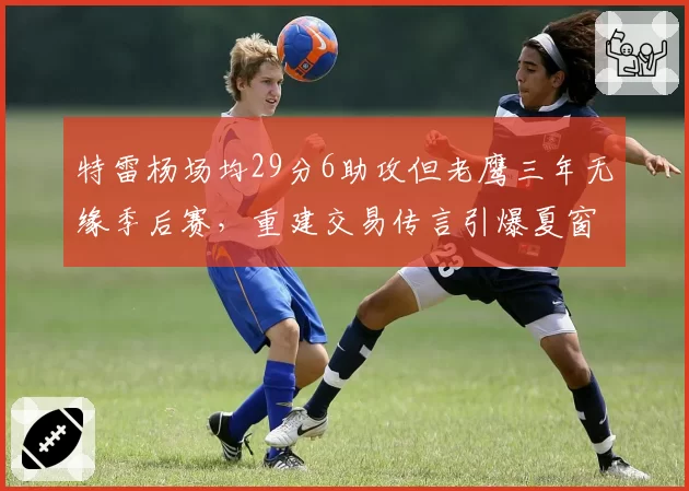 特雷杨场均29分6助攻但老鹰三年无缘季后赛，重建交易传言引爆夏窗讨论