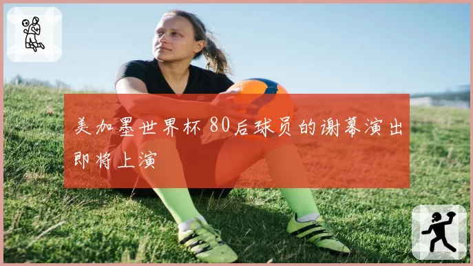 美加墨世界杯 80后球员的谢幕演出即将上演