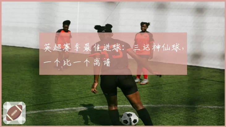 英超赛季最佳进球：三记神仙球，一个比一个离谱