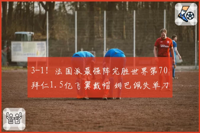 3-1！法国派最强阵完胜世界第70 拜仁1.5亿飞翼戴帽 姆巴佩失单刀