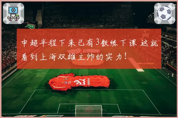 中超半程下来已有3教练下课 这就看到上海双雄主帅的实力!
