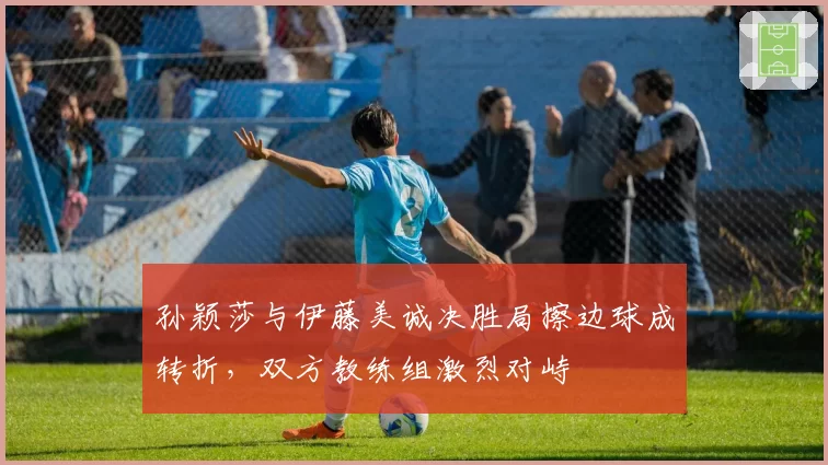 孙颖莎与伊藤美诚决胜局擦边球成转折，双方教练组激烈对峙