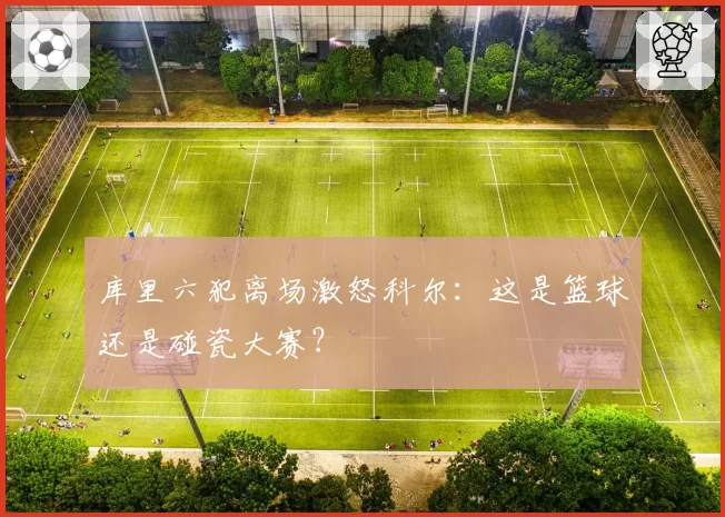 库里六犯离场激怒科尔：这是篮球还是碰瓷大赛？