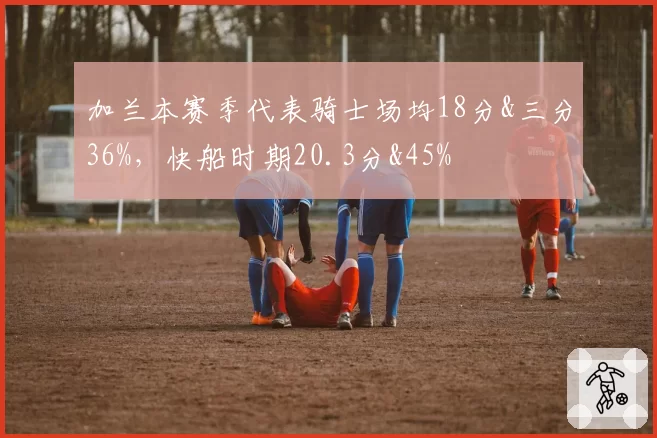加兰本赛季代表骑士场均18分&三分36%，快船时期20.3分&45%