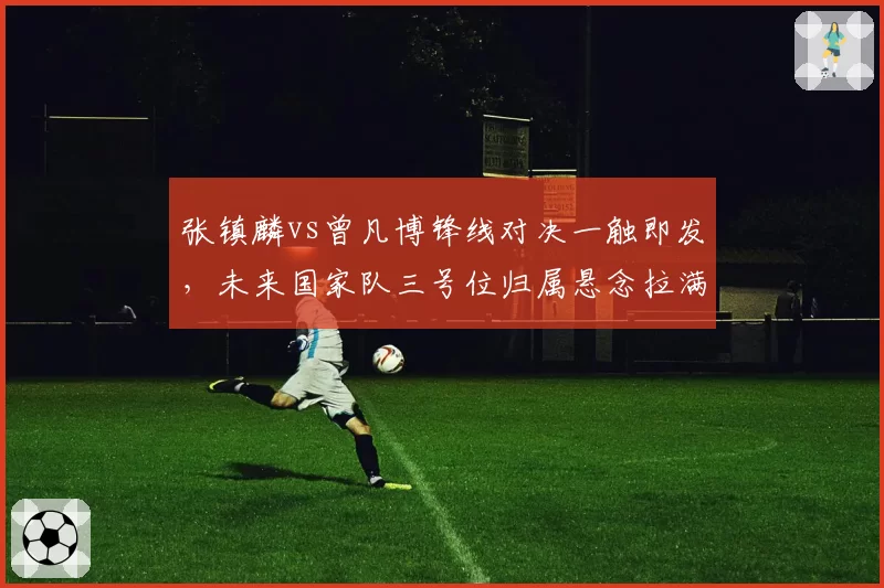 张镇麟vs曾凡博锋线对决一触即发,未来国家队三号位归属悬念拉满