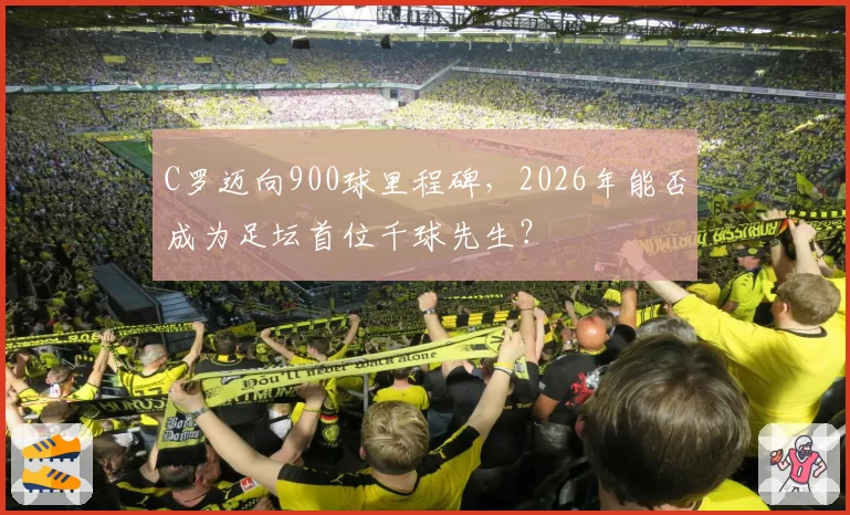 C罗迈向900球里程碑,2026年能否成为足坛首位千球先生?