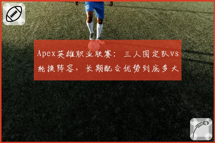 Apex英雄职业联赛:三人固定队vs轮换阵容,长期配合优势到底多大?