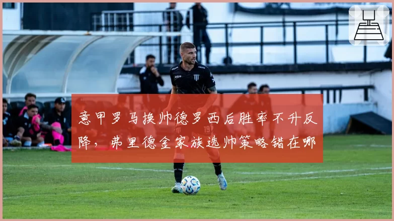 意甲罗马换帅德罗西后胜率不升反降，弗里德金家族选帅策略错在哪里？
