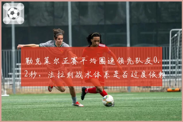勒克莱尔正赛平均圈速领先队友0.2秒，法拉利战术体系是否过度依赖摩纳哥人？