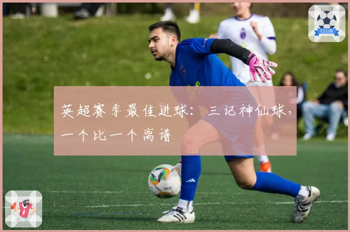 英超赛季最佳进球：三记神仙球，一个比一个离谱