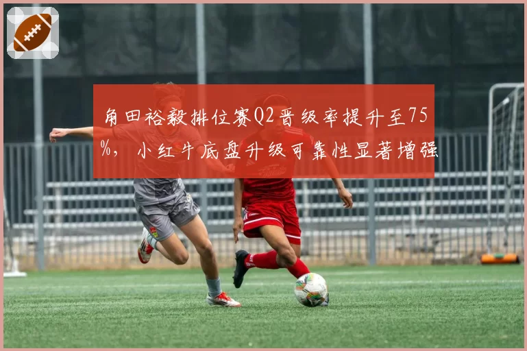 角田裕毅排位赛Q2晋级率提升至75%，小红牛底盘升级可靠性显著增强