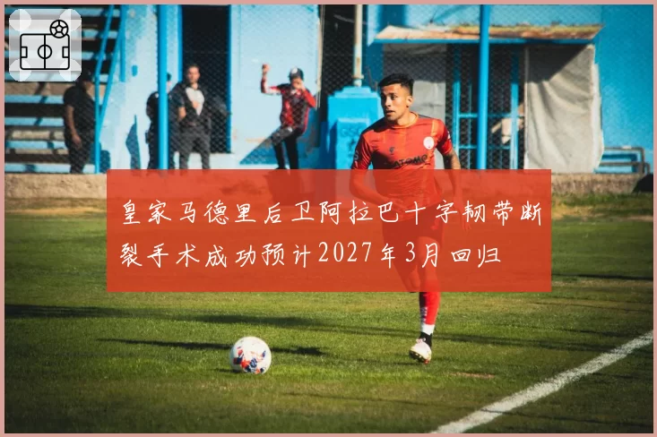 皇家马德里后卫阿拉巴十字韧带断裂手术成功预计2027年3月回归