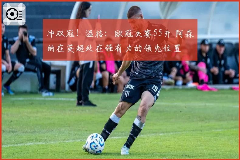冲双冠！温格：欧冠决赛55开 阿森纳在英超处在强有力的领先位置