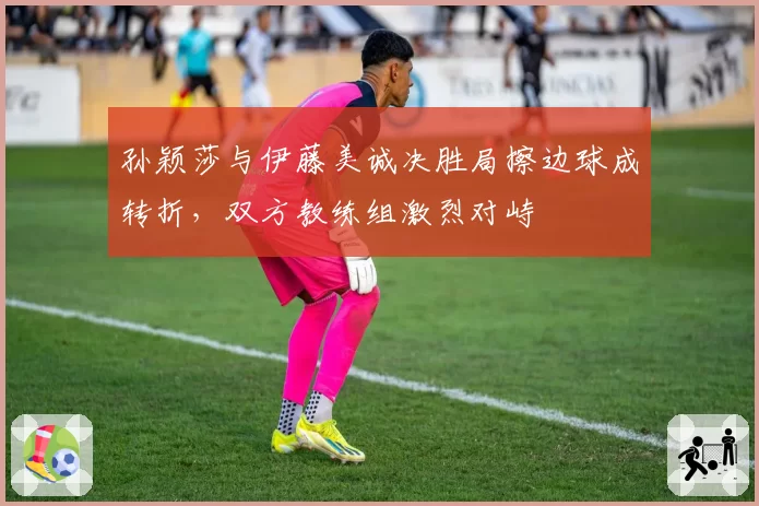 孙颖莎与伊藤美诚决胜局擦边球成转折，双方教练组激烈对峙