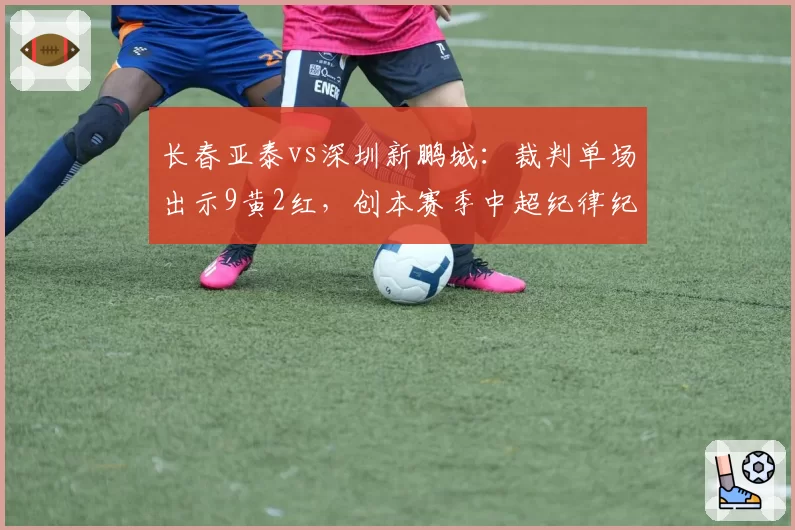 长春亚泰vs深圳新鹏城：裁判单场出示9黄2红，创本赛季中超纪律纪录