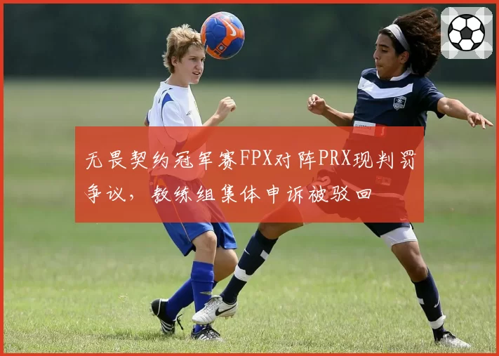 无畏契约冠军赛FPX对阵PRX现判罚争议，教练组集体申诉被驳回