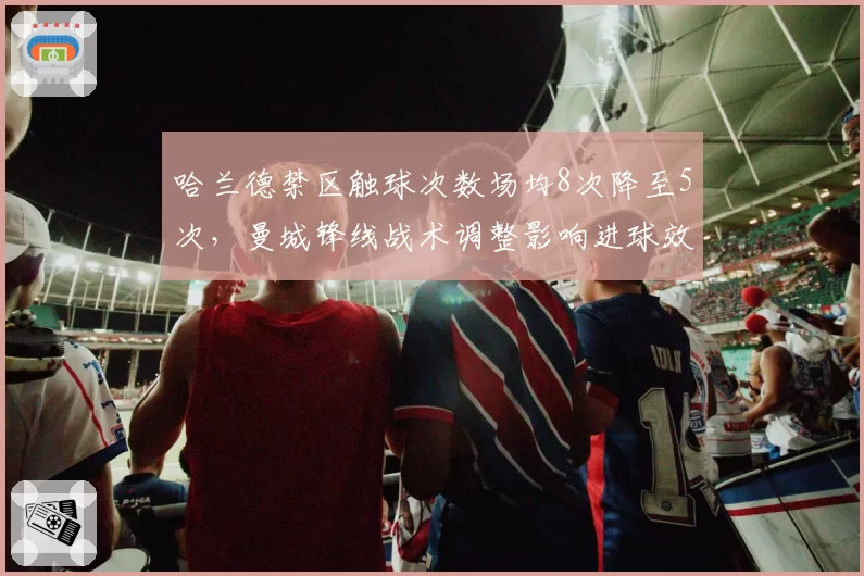 哈兰德禁区触球次数场均8次降至5次，曼城锋线战术调整影响进球效率