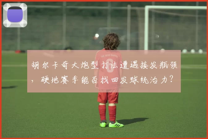 胡尔卡奇大炮型打法遭遇接发瓶颈，硬地赛季能否找回发球统治力？