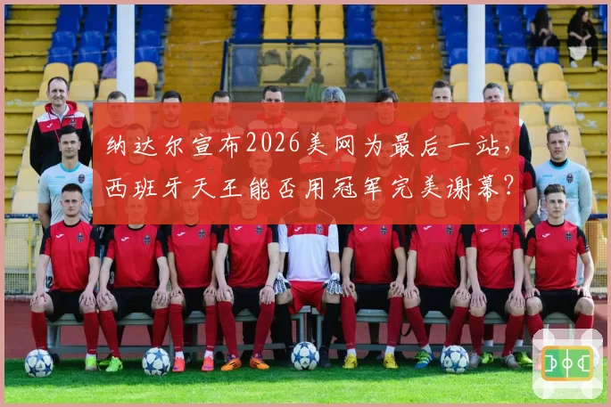 纳达尔宣布2026美网为最后一站，西班牙天王能否用冠军完美谢幕？