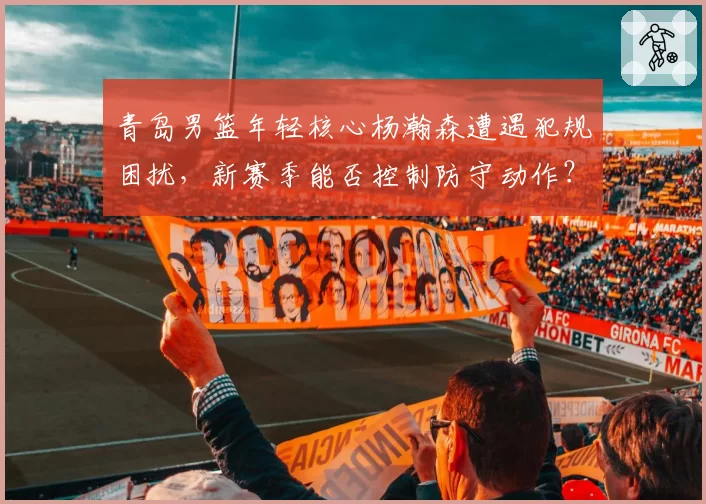 青岛男篮年轻核心杨瀚森遭遇犯规困扰，新赛季能否控制防守动作？