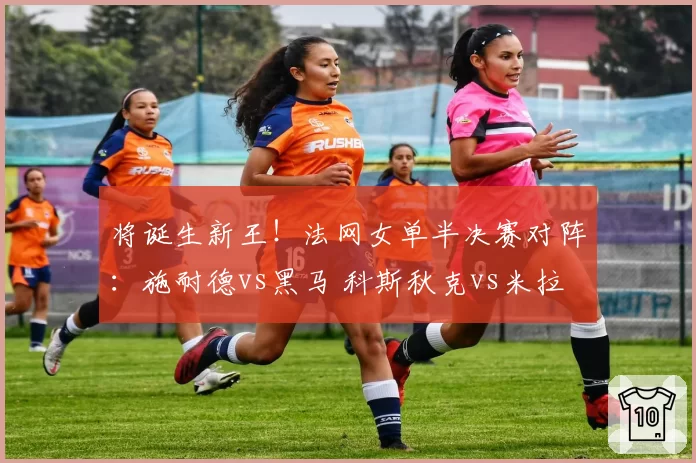 将诞生新王！法网女单半决赛对阵：施耐德vs黑马 科斯秋克vs米拉