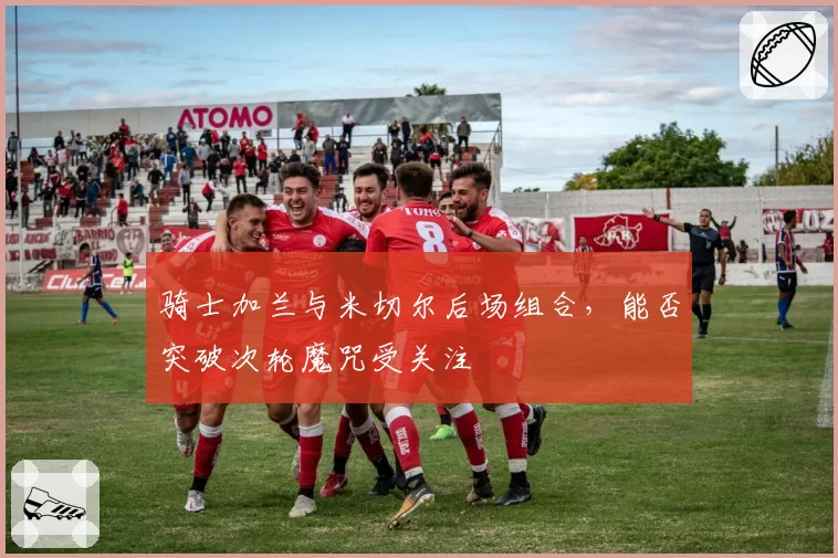 骑士加兰与米切尔后场组合，能否突破次轮魔咒受关注