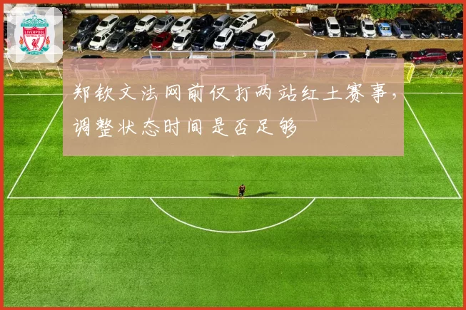 郑钦文法网前仅打两站红土赛事，调整状态时间是否足够