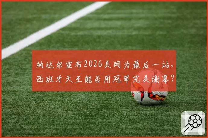 纳达尔宣布2026美网为最后一站，西班牙天王能否用冠军完美谢幕？
