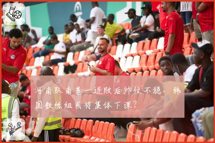 河南队南基一连败后帅位不稳，韩国教练组或将集体下课？