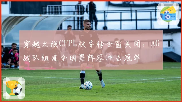 穿越火线CFPL秋季转会窗关闭，AG战队组建全明星阵容冲击冠军