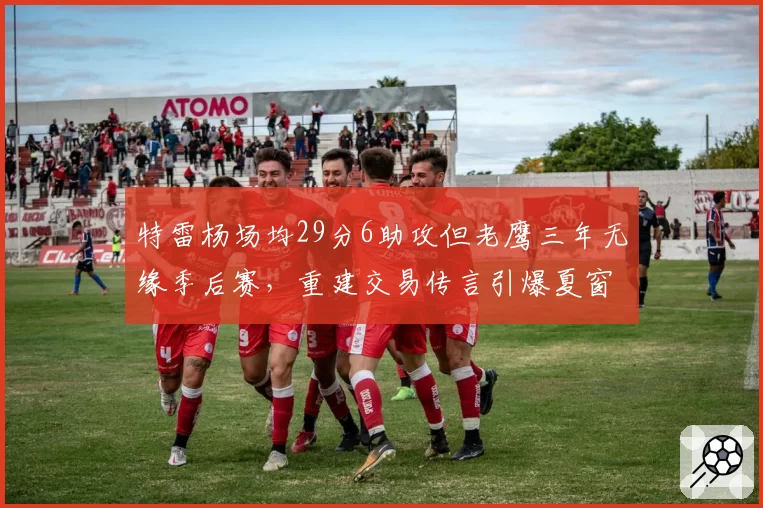 特雷杨场均29分6助攻但老鹰三年无缘季后赛，重建交易传言引爆夏窗讨论