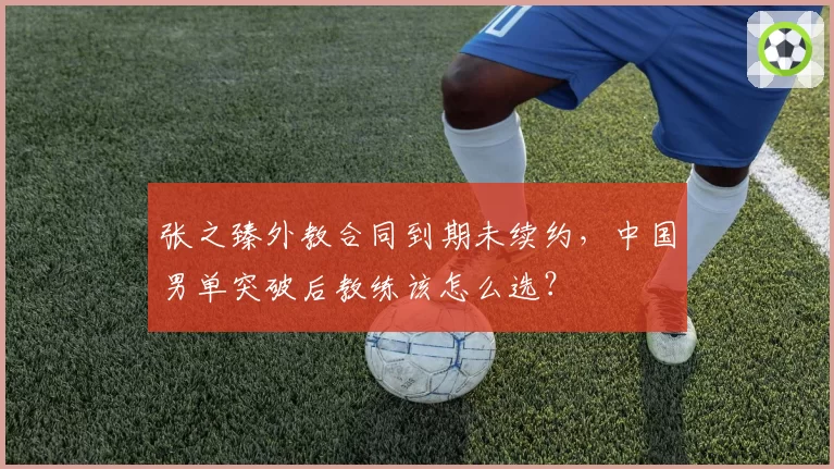 张之臻外教合同到期未续约，中国男单突破后教练该怎么选？