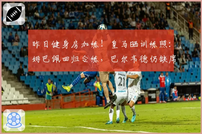 昨日健身房加练！皇马晒训练照：姆巴佩回归合练，巴尔韦德仍缺席