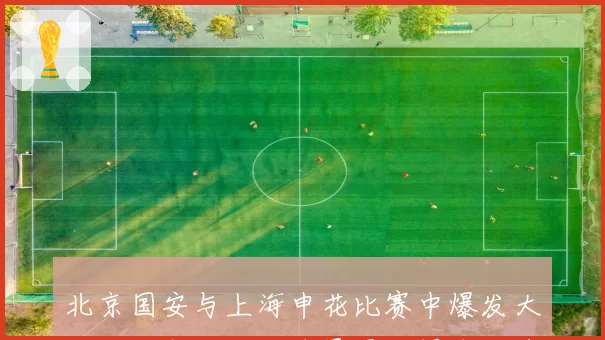 北京国安与上海申花比赛中爆发大规模冲突，三名球员因推搡各领黄牌