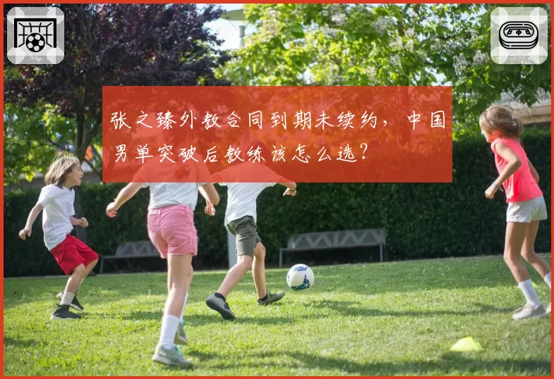张之臻外教合同到期未续约，中国男单突破后教练该怎么选？