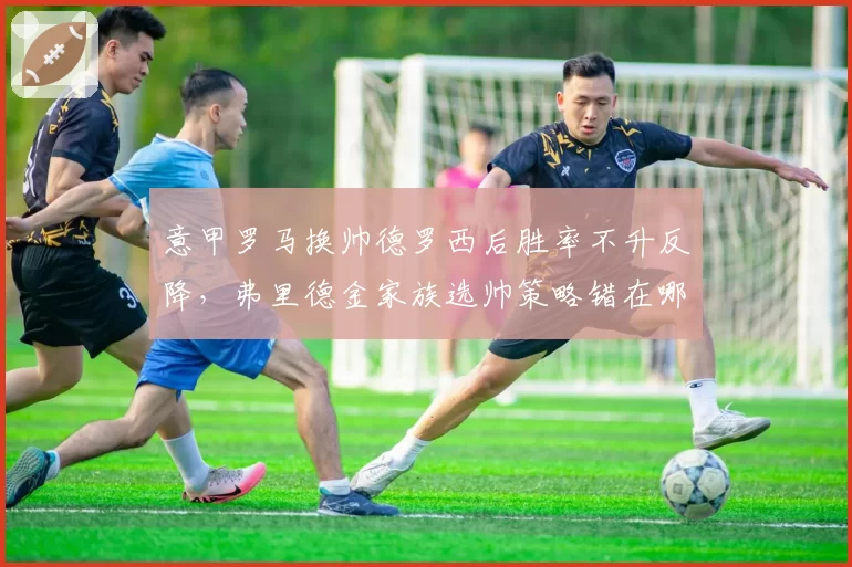 意甲罗马换帅德罗西后胜率不升反降，弗里德金家族选帅策略错在哪里？