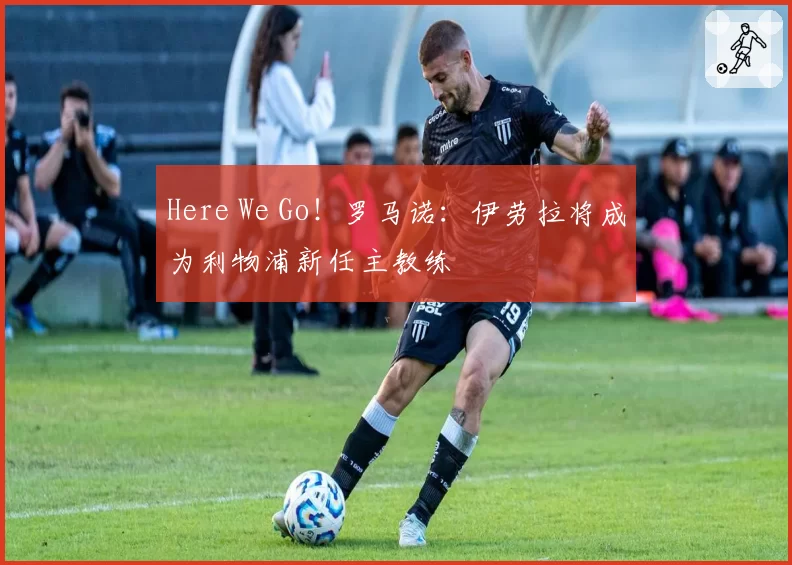 Here We Go！罗马诺：伊劳拉将成为利物浦新任主教练