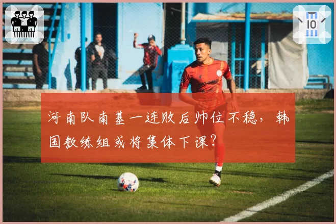 河南队南基一连败后帅位不稳，韩国教练组或将集体下课？