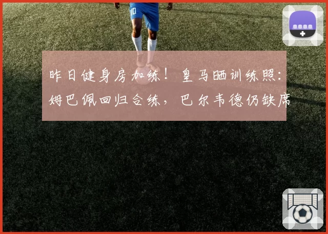 昨日健身房加练！皇马晒训练照：姆巴佩回归合练，巴尔韦德仍缺席