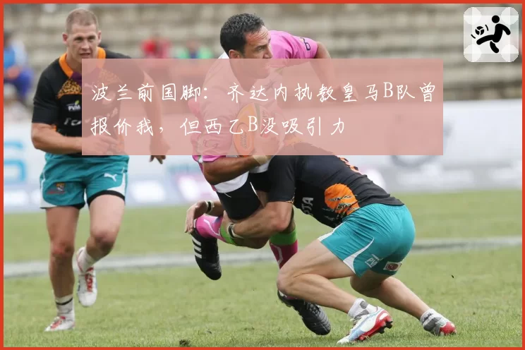 波兰前国脚：齐达内执教皇马B队曾报价我，但西乙B没吸引力