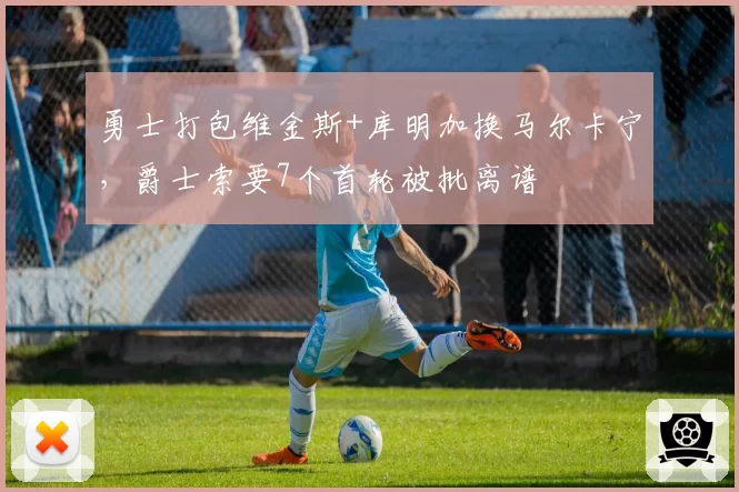勇士打包维金斯+库明加换马尔卡宁，爵士索要7个首轮被批离谱