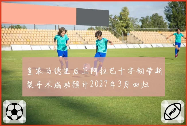 皇家马德里后卫阿拉巴十字韧带断裂手术成功预计2027年3月回归
