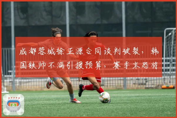 成都蓉城徐正源合同谈判破裂，韩国铁帅不满引援预算，赛季末恐将离队